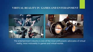 VIRTUAL REALITY IN GAMES AND ENTERAINMENT
The entertainment industry is one of the most enthusiastic advocates of virtual
reality, most noticeably in games and virtual worlds.
 