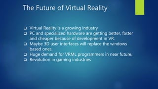 The Future of Virtual Reality
 Virtual Reality is a growing industry
 PC and specialized hardware are getting better, faster
and cheaper because of development in VR.
 Maybe 3D user interfaces will replace the windows
based ones.
 Huge demand for VRML programmers in near future.
 Revolution in gaming industries
 