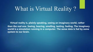 What is Virtual Reality ?
Virtual reality is, plainly speaking, seeing an imaginary world, rather
than the real one. Seeing, hearing, smelling, testing, feeling. The imaginary
world is a simulation running in a computer. The sense data is fed by some
system to our brain.
 