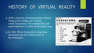 HISTORY OF VIRTUAL REALITY
 1950’s visionary cinematographer Morton
Heilig built a single user console
called Sensorama. This enabled the user
watch television in three dimensional ways.
 In 1961, Philco Corporation engineers
developed the first HMD known as
the Headsight.
 