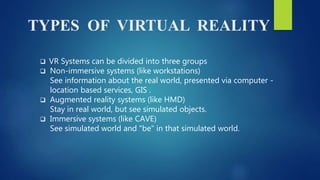 TYPES OF VIRTUAL REALITY
 VR Systems can be divided into three groups
 Non-immersive systems (like workstations)
See information about the real world, presented via computer -
location based services, GIS .
 Augmented reality systems (like HMD)
Stay in real world, but see simulated objects.
 Immersive systems (like CAVE)
See simulated world and "be" in that simulated world.
 