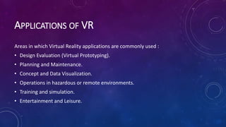 APPLICATIONS OF VR
Areas in which Virtual Reality applications are commonly used :
• Design Evaluation (Virtual Prototyping).
• Planning and Maintenance.
• Concept and Data Visualization.
• Operations in hazardous or remote environments.
• Training and simulation.
• Entertainment and Leisure.
 