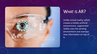 WHAT IS AR?
Unlike virtual reality, which
creates a totally artificial
environment, augmented
reality uses the existing
environment and overlays
new information on top of
it.
 