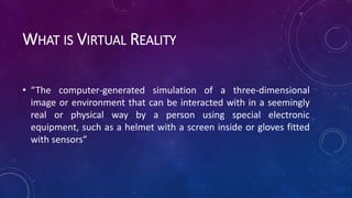 WHAT IS VIRTUAL REALITY
• “The computer-generated simulation of a three-dimensional
image or environment that can be interacted with in a seemingly
real or physical way by a person using special electronic
equipment, such as a helmet with a screen inside or gloves fitted
with sensors”
 