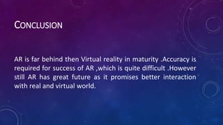CONCLUSION
AR is far behind then Virtual reality in maturity .Accuracy is
required for success of AR ,which is quite difficult .However
still AR has great future as it promises better interaction
with real and virtual world.
 