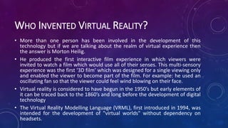 WHO INVENTED VIRTUAL REALITY?
• More than one person has been involved in the development of this
technology but if we are talking about the realm of virtual experience then
the answer is Morton Heilig.
• He produced the first interactive film experience in which viewers were
invited to watch a film which would use all of their senses. This multi-sensory
experience was the first ‘3D film’ which was designed for a single viewing only
and enabled the viewer to become part of the film. For example: he used an
oscillating fan so that the viewer could feel wind blowing on their face.
• Virtual reality is considered to have begun in the 1950’s but early elements of
it can be traced back to the 1860’s and long before the development of digital
technology
• The Virtual Reality Modelling Language (VRML), first introduced in 1994, was
intended for the development of "virtual worlds" without dependency on
headsets.
 