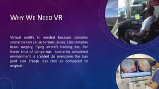 WHY WE NEED VR
Virtual reality is needed because complex
scenarios can cause serious issues. Like complex
brain surgery, flying aircraft training etc. For
these kind of dangerous scenarios simulated
environment is created ,to overcome the loss
jand also create less cost as compared to
original .
 