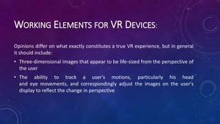 WORKING ELEMENTS FOR VR DEVICES:
Opinions differ on what exactly constitutes a true VR experience, but in general
it should include:
• Three-dimensional images that appear to be life-sized from the perspective of
the user
• The ability to track a user's motions, particularly his head
and eye movements, and correspondingly adjust the images on the user's
display to reflect the change in perspective
 
