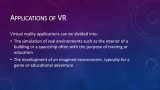 APPLICATIONS OF VR
Virtual reality applications can be divided into:
• The simulation of real environments such as the interior of a
building or a spaceship often with the purpose of training or
education
• The development of an imagined environment, typically for a
game or educational adventure
 