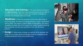 • Education and training :- The most common example is
the Flight Simulator . They have lower operating costs and are safer to
use than real aircraft. They also allow the simulation of dangerous
scenarios not allowable with real aircraft.
• Medicine:- With the simulation of the entire physiology of
the human body , the effects of various illnesses or organ replacement
will be visible. The surgeon using an HMD and data gloves may have a
complete simulated view of the surgery. For medical students learning
how to operate, the best way would be to start with 3D virtual
patients.
• Design :- Many areas of design are typically 3D for example, the
design of a car shape, where the designer looks for sweeping curves
and good aesthetics from every possible view.
 