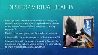 DESKTOP VIRTUAL REALITY
• Desktop-based virtual reality involves displaying a 3-
dimensional virtual world on a regular desktop display
without use of any specialized movement-tracking
equipment.
• Modern computer games can be used as an example.
• It is cost-effective when compared to the immersive VR.
• However they lack the immersion quality, Because there
is no sense of peripheral vision, limiting the user's ability
to know what is happening around them
 