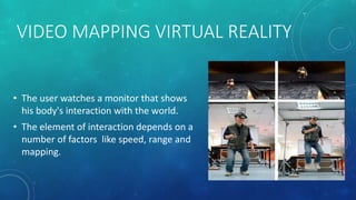 VIDEO MAPPING VIRTUAL REALITY
• The user watches a monitor that shows
his body's interaction with the world.
• The element of interaction depends on a
number of factors like speed, range and
mapping.
 