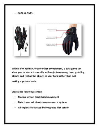 • DATA GLOVES:
Within a VR room (CAVE) or other environment, a data glove can
allow you to interact normally with objects--opening door, grabbing
objects and feeling the objects in your hand rather than just
making a gesture in air.
Gloves has following sensors
• Motion sensors track hand movement
• Data is sent wirelessly to open source system
• All fingers are tracked by integrated flex sensor
 