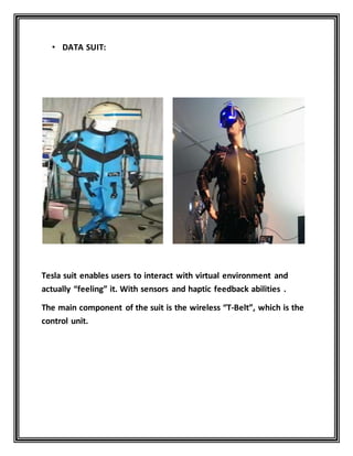 • DATA SUIT:
Tesla suit enables users to interact with virtual environment and
actually “feeling” it. With sensors and haptic feedback abilities .
The main component of the suit is the wireless “T-Belt”, which is the
control unit.
 