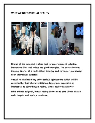 WHY WE NEED VIRTUAL REALITY
First of all the potential is clear that for entertainment industry,
immersive films and videos are good examples. The entertainment
industry is after all a multi-billion industry and consumers are always
keen themselves updated.
Virtual Reality has many other serious applications which will be
cover further but whenever it is too dangerous, expensive or
impractical to something in reality, virtual reality is a answer.
From trainee surgeon, virtual reality allows us to take virtual risks in
order to gain real world experience.
 