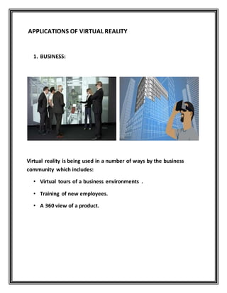 APPLICATIONS OF VIRTUAL REALITY
1. BUSINESS:
Virtual reality is being used in a number of ways by the business
community which includes:
• Virtual tours of a business environments .
• Training of new employees.
• A 360 view of a product.
 