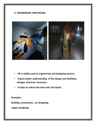 3. ENGINEERING AND DESIGN:
• VR is widely used in engineering and designing process.
• It gives better understanding of the design and facilitates
changes wherever necessary.
• It helps to reduce the time and cost factor.
Examples:
Building construction, car designing,
engine designing.
 