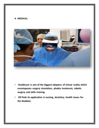 4. MEDICAL:
• Healthcare is one of the biggest adopters of virtual reality which
encompasses surgery simulation, phobia treatment, robotic
surgery and skills training.
• VR finds its application is nursing, dentistry, health issues for
the disabled.
 