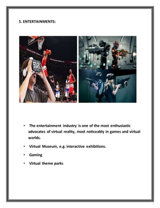 5. ENTERTAINMENTS:
• The entertainment industry is one of the most enthusiastic
advocates of virtual reality, most noticeably in games and virtual
worlds.
• Virtual Museum, e.g. interactive exhibitions.
• Gaming
• Virtual theme parks
 