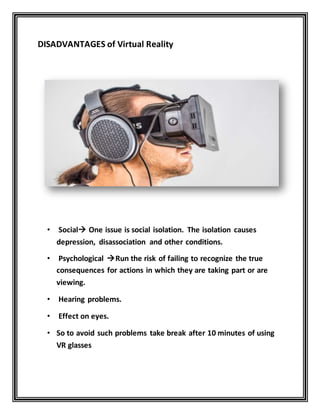 DISADVANTAGES of Virtual Reality
• Social One issue is social isolation. The isolation causes
depression, disassociation and other conditions.
• Psychological Run the risk of failing to recognize the true
consequences for actions in which they are taking part or are
viewing.
• Hearing problems.
• Effect on eyes.
• So to avoid such problems take break after 10 minutes of using
VR glasses
 