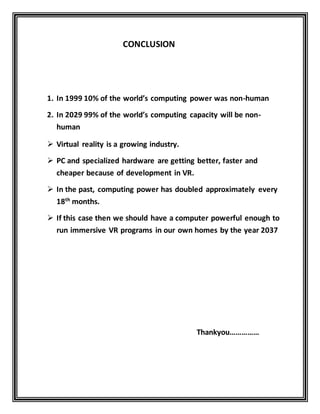 CONCLUSION
1. In 1999 10% of the world’s computing power was non-human
2. In 2029 99% of the world’s computing capacity will be non-
human
 Virtual reality is a growing industry.
 PC and specialized hardware are getting better, faster and
cheaper because of development in VR.
 In the past, computing power has doubled approximately every
18th
months.
 If this case then we should have a computer powerful enough to
run immersive VR programs in our own homes by the year 2037
Thankyou……………
 