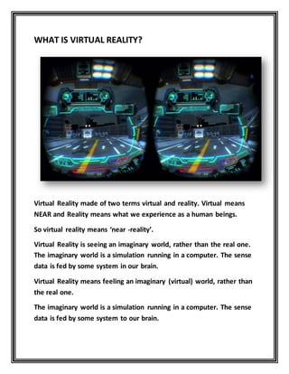WHAT IS VIRTUAL REALITY?
Virtual Reality made of two terms virtual and reality. Virtual means
NEAR and Reality means what we experience as a human beings.
So virtual reality means ‘near -reality’.
Virtual Reality is seeing an imaginary world, rather than the real one.
The imaginary world is a simulation running in a computer. The sense
data is fed by some system in our brain.
Virtual Reality means feeling an imaginary (virtual) world, rather than
the real one.
The imaginary world is a simulation running in a computer. The sense
data is fed by some system to our brain.
 