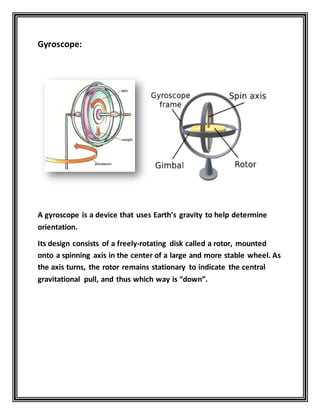 Gyroscope:
A gyroscope is a device that uses Earth’s gravity to help determine
orientation.
Its design consists of a freely-rotating disk called a rotor, mounted
onto a spinning axis in the center of a large and more stable wheel. As
the axis turns, the rotor remains stationary to indicate the central
gravitational pull, and thus which way is “down”.
 