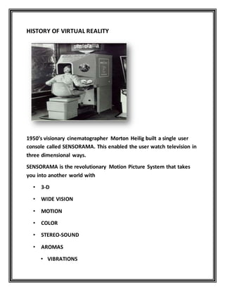 HISTORY OF VIRTUAL REALITY
1950’s visionary cinematographer Morton Heilig built a single user
console called SENSORAMA. This enabled the user watch television in
three dimensional ways.
SENSORAMA is the revolutionary Motion Picture System that takes
you into another world with
• 3-D
• WIDE VISION
• MOTION
• COLOR
• STEREO-SOUND
• AROMAS
• VIBRATIONS
 
