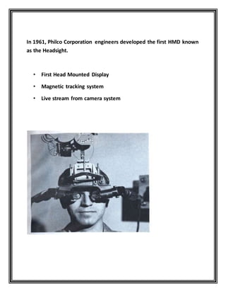 In 1961, Philco Corporation engineers developed the first HMD known
as the Headsight.
• First Head Mounted Display
• Magnetic tracking system
• Live stream from camera system
 