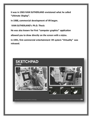It was in 1965 IVAN SUTHERLAND envisioned what he called
“Ultimate Display”.
In 1988, commercial development of VR began.
IVAN SUTHERLAND’s Ph.D. Thesis
He was also known for First “computer graphics” application
allowed you to draw directly on the screen with a stylus.
In 1991, first commercial entertainment VR system “Virtuality” was
released.
 