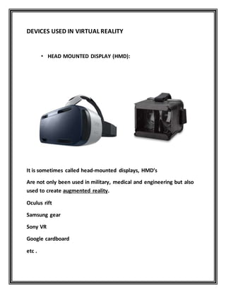 DEVICES USED IN VIRTUAL REALITY
• HEAD MOUNTED DISPLAY (HMD):
It is sometimes called head-mounted displays, HMD’s
Are not only been used in military, medical and engineering but also
used to create augmented reality.
Oculus rift
Samsung gear
Sony VR
Google cardboard
etc .
 