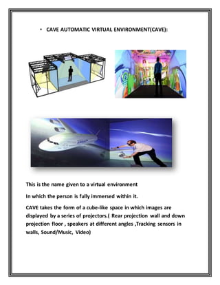 • CAVE AUTOMATIC VIRTUAL ENVIRONMENT(CAVE):
This is the name given to a virtual environment
In which the person is fully immersed within it.
CAVE takes the form of a cube-like space in which images are
displayed by a series of projectors.( Rear projection wall and down
projection floor , speakers at different angles ,Tracking sensors in
walls, Sound/Music, Video)
 