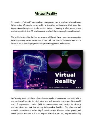 Virtual Reality
To construct "virtual" surroundings, computers mimic real-world conditions.
When using VR, one is immersed in a simulated environment that gives the
impression of being in a third dimension. Instead of looking at a flat screen, users
are transported into a 3D environment in which they may explore and interact.
The ability to simulate the human senses—all five of them—can turn a computer
into a gateway to uncharted territories. All that stands between you and a
fantastic virtual reality experience is processing power and content.
We've only scratched the surface of mass-produced consumer headsets, which
companies will employ to pitch ideas and sell wares to customers. Real-world
use of augmented reality (AR) in construction and design is already
commonplace, and not just among independent builders. City planners and
councils can utilise this technology for environmentally responsible growth and
development. Because it doesn't require a headset just yet, augmented reality
 