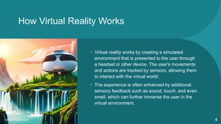 How Virtual Reality Works
• Virtual reality works by creating a simulated
environment that is presented to the user through
a headset or other device. The user's movements
and actions are tracked by sensors, allowing them
to interact with the virtual world.
• The experience is often enhanced by additional
sensory feedback such as sound, touch, and even
smell, which can further immerse the user in the
virtual environment.
Sample Footer Text 4
 