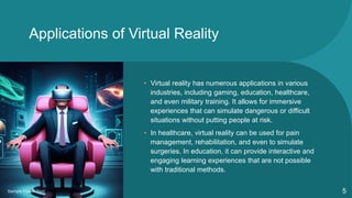 Applications of Virtual Reality
• Virtual reality has numerous applications in various
industries, including gaming, education, healthcare,
and even military training. It allows for immersive
experiences that can simulate dangerous or difficult
situations without putting people at risk.
• In healthcare, virtual reality can be used for pain
management, rehabilitation, and even to simulate
surgeries. In education, it can provide interactive and
engaging learning experiences that are not possible
with traditional methods.
Sample Footer Text 5
 