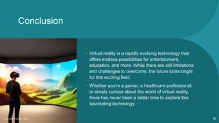 Conclusion
• Virtual reality is a rapidly evolving technology that
offers endless possibilities for entertainment,
education, and more. While there are still limitations
and challenges to overcome, the future looks bright
for this exciting field.
• Whether you're a gamer, a healthcare professional,
or simply curious about the world of virtual reality,
there has never been a better time to explore this
fascinating technology.
Sample Footer Text 9
 