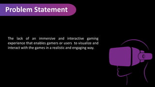 Problem Statement
The lack of an immersive and interactive gaming
experience that enables gamers or users to visualize and
interact with the games in a realistic and engaging way.
 