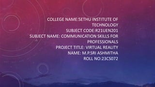COLLEGE NAME:SETHU INSTITUTE OF
TECHNOLOGY
SUBJECT CODE:R21UEN201
SUBJECT NAME: COMMUNICATION SKILLS FOR
PROFESSIONALS
PROJECT TITLE: VIRTUAL REALITY
NAME: M.P.SRI ASHMITHA
ROLL NO:23CS072
 