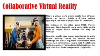 Collaborative Virtual Reality
This is a virtual world where people from different
places can interact inside a fictional setting,
typically in the form of projected or 3D characters.
For instance, in the video game PUBG (Players
Unknown Battle-Ground), many players take on the
form of unique virtual avatars that they can
manage.
Recently, people have grown accustomed to using
virtual meeting spaces for remote business
meetings and virtual argument tournaments. Here,
people can communicate using chat, headphones,
and microphones. The fundamental objective of this
type of VR is to foster interpersonal cooperation.
 