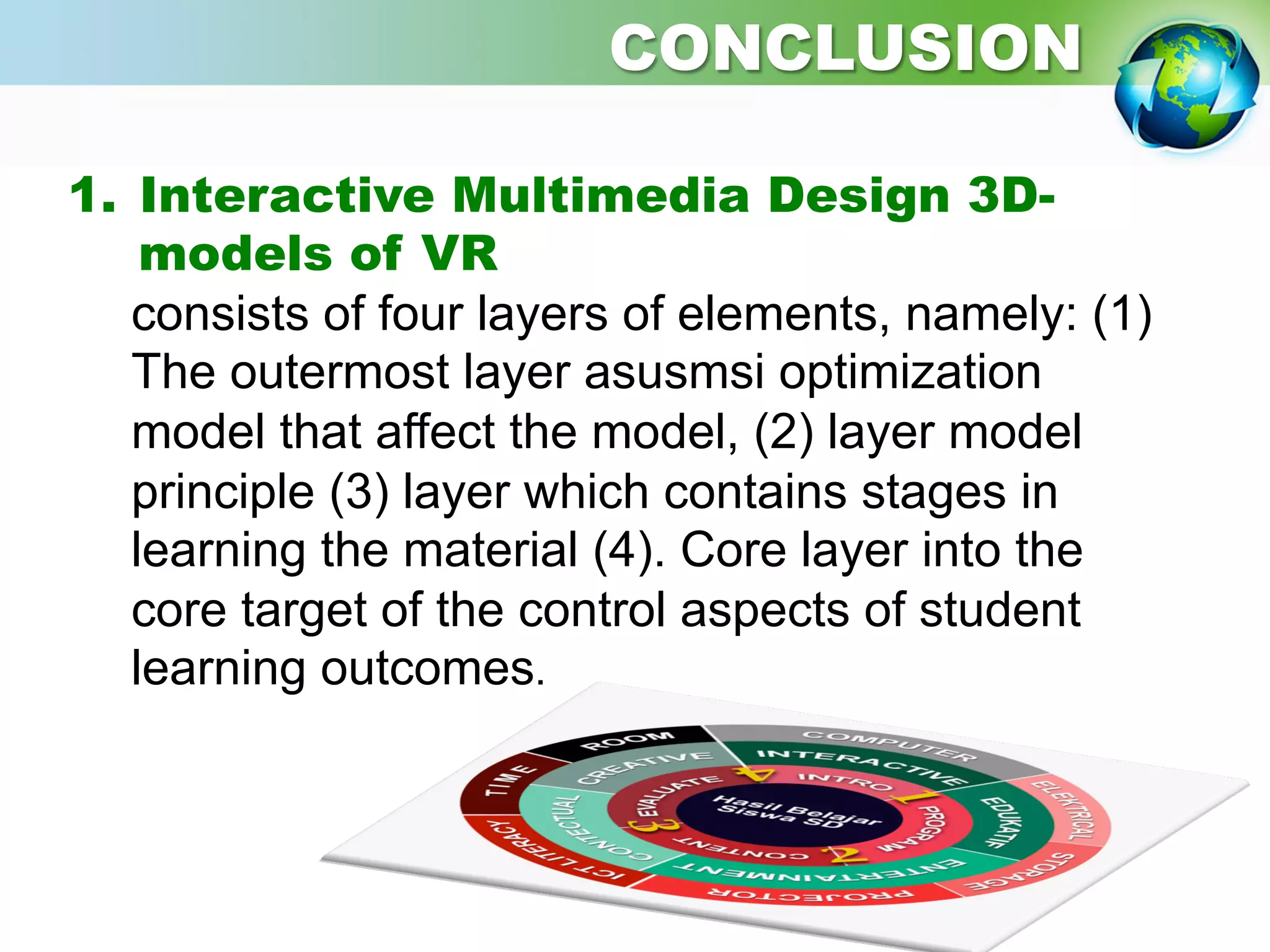 1.  Interactive Multimedia Design 3D-
models of VR
consists of four layers of elements, namely: (1)
The outermost layer asusmsi optimization
model that affect the model, (2) layer model
principle (3) layer which contains stages in
learning the material (4). Core layer into the
core target of the control aspects of student
learning outcomes.
	
  
CONCLUSION
 