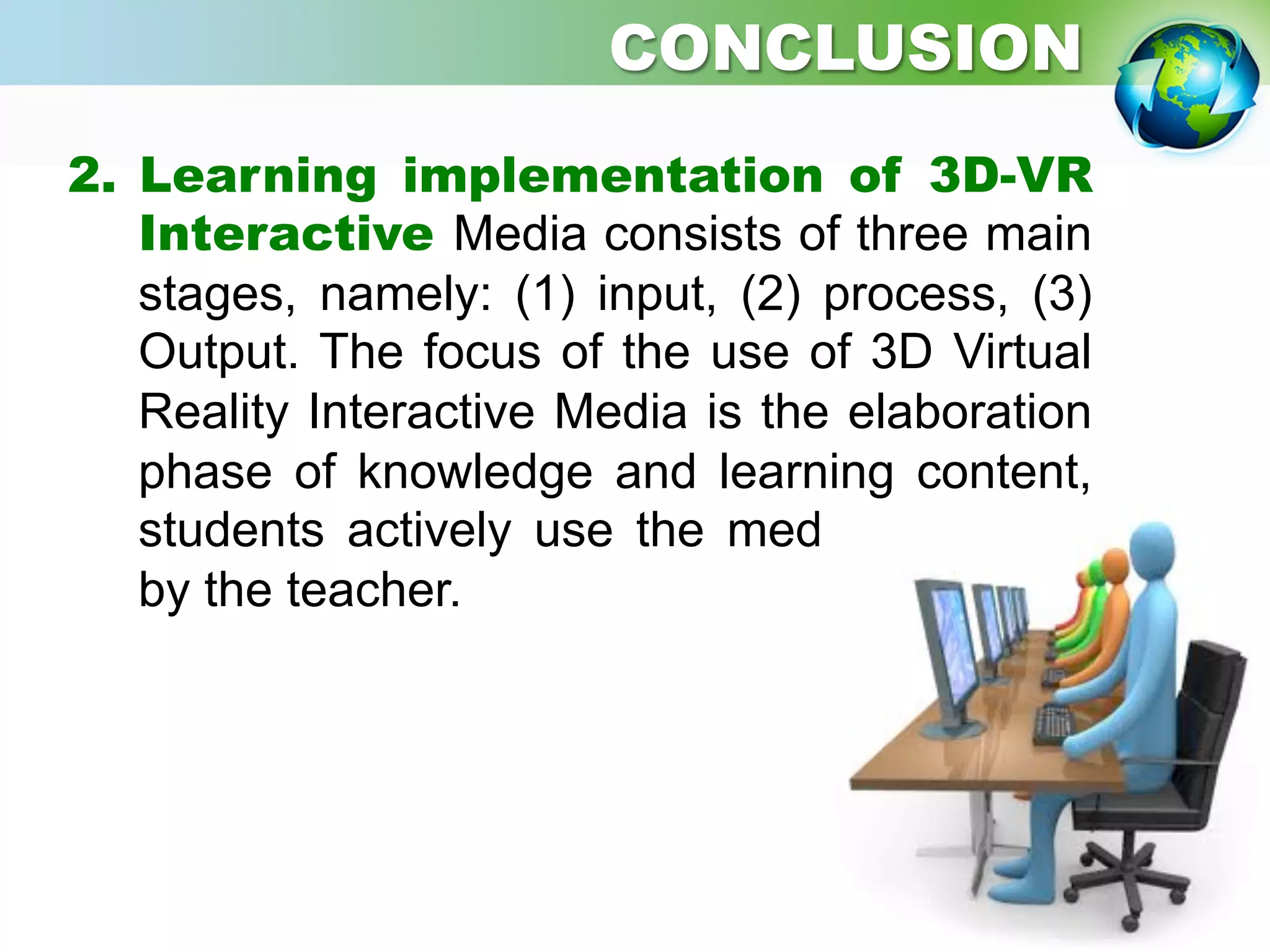 2.  Learning implementation of 3D-VR
Interactive Media consists of three main
stages, namely: (1) input, (2) process, (3)
Output. The focus of the use of 3D Virtual
Reality Interactive Media is the elaboration
phase of knowledge and learning content,
students actively use the media facilitated
by the teacher.
CONCLUSION
 