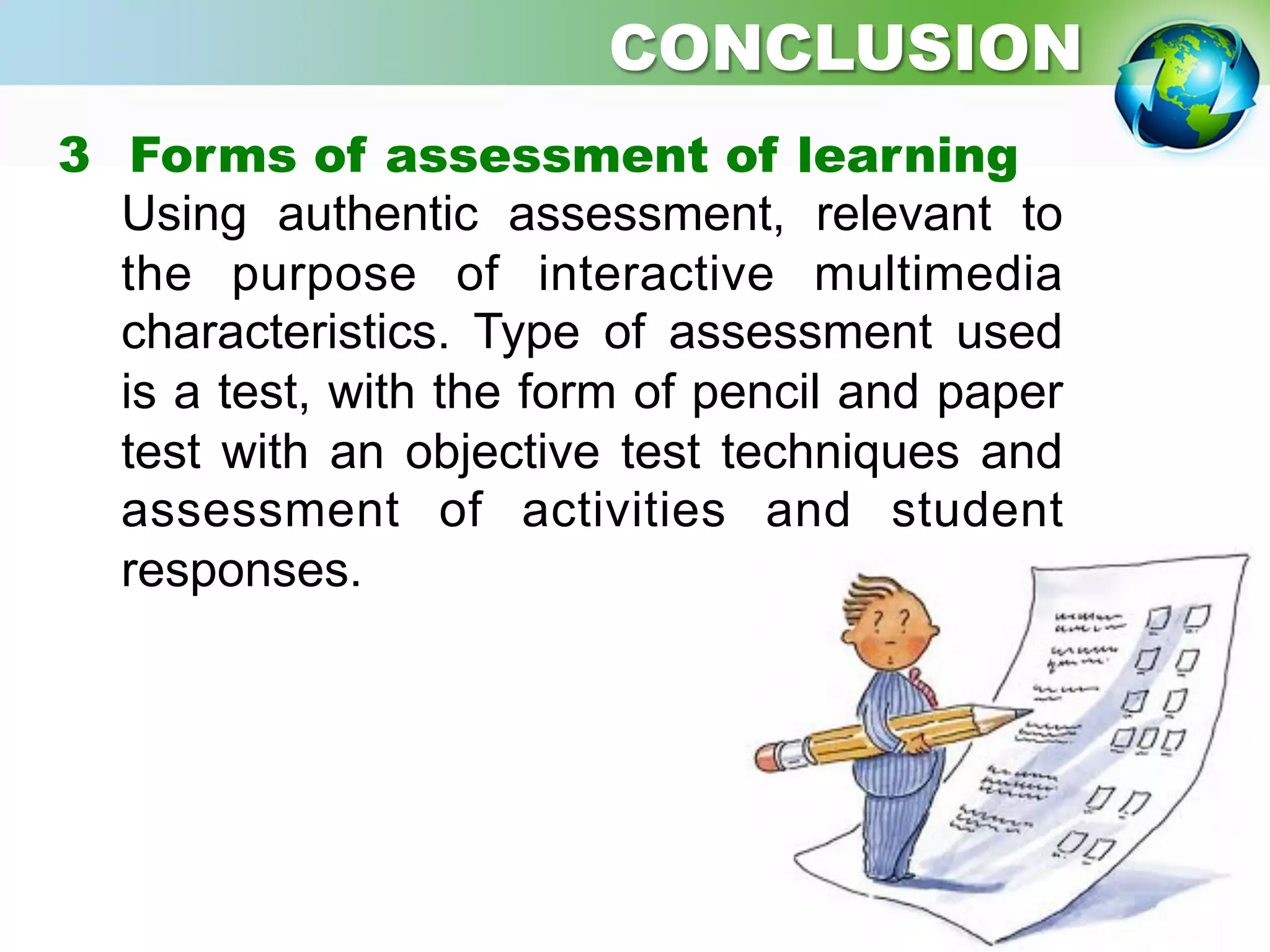3  Forms of assessment of learning
Using authentic assessment, relevant to
the purpose of interactive multimedia
characteristics. Type of assessment used
is a test, with the form of pencil and paper
test with an objective test techniques and
assessment of activities and student
responses.
CONCLUSION
 