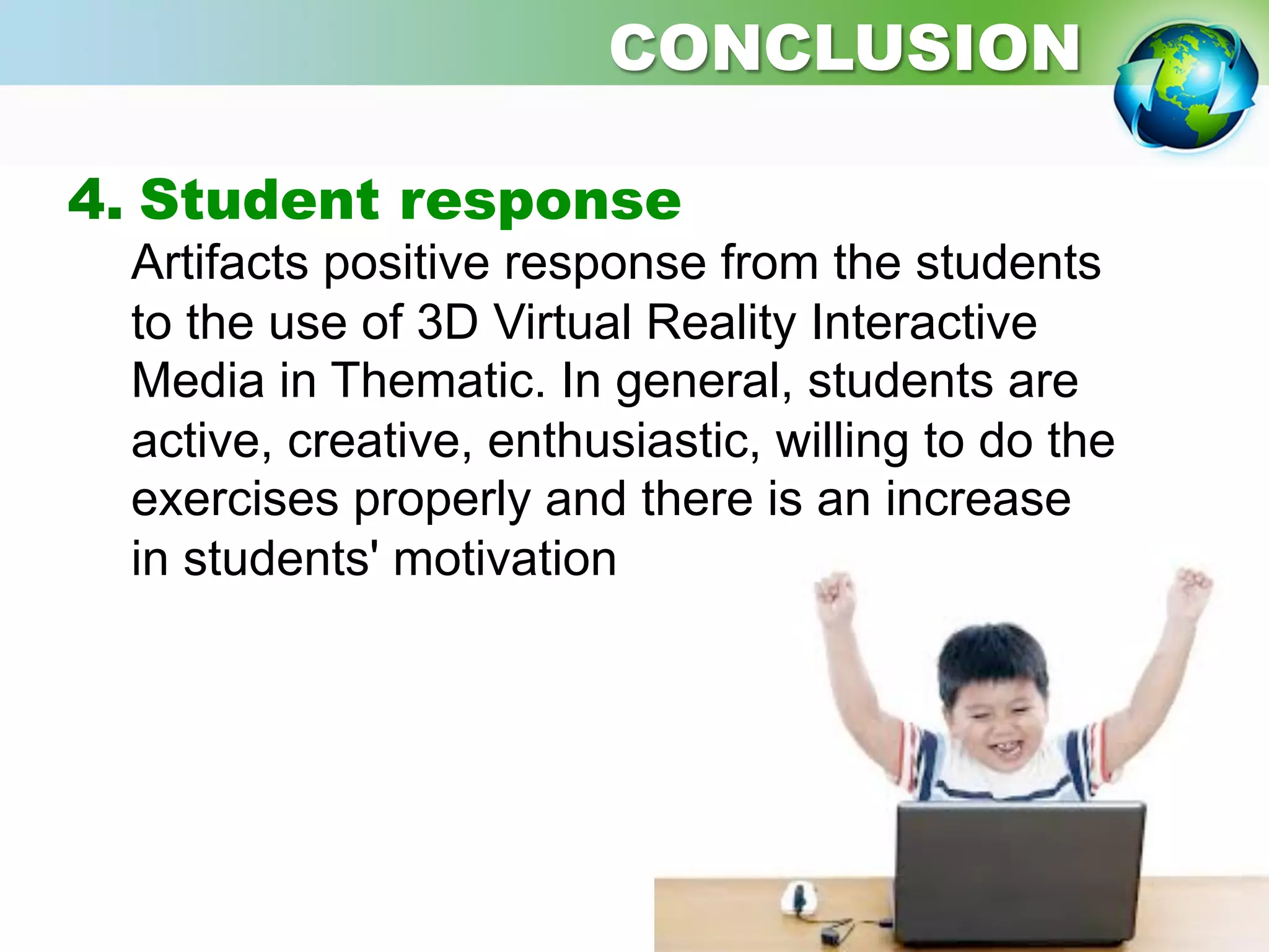 4. Student response
Artifacts positive response from the students
to the use of 3D Virtual Reality Interactive
Media in Thematic. In general, students are
active, creative, enthusiastic, willing to do the
exercises properly and there is an increase
in students' motivation
CONCLUSION
 