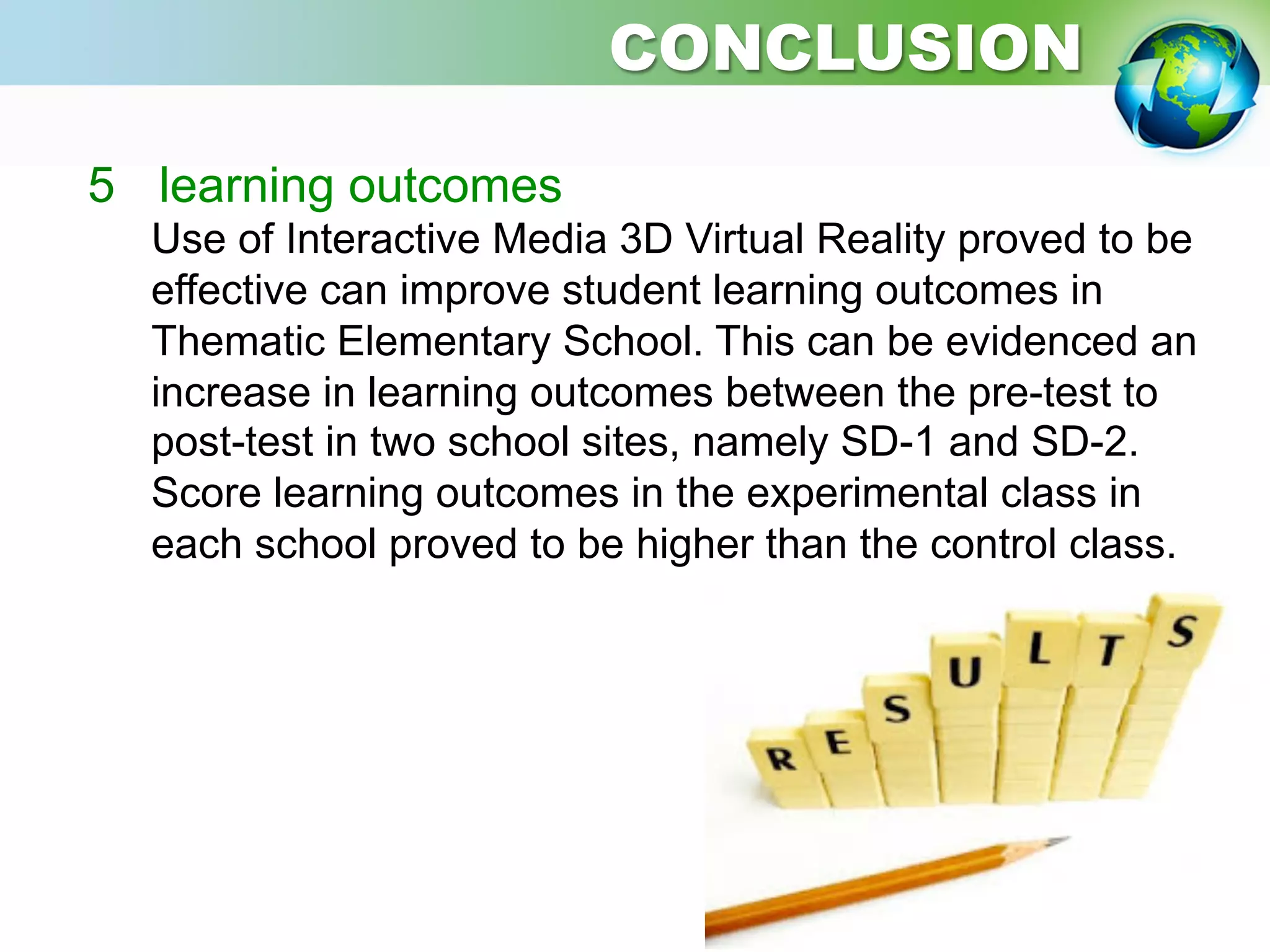 5  learning outcomes
Use of Interactive Media 3D Virtual Reality proved to be
effective can improve student learning outcomes in
Thematic Elementary School. This can be evidenced an
increase in learning outcomes between the pre-test to
post-test in two school sites, namely SD-1 and SD-2.
Score learning outcomes in the experimental class in
each school proved to be higher than the control class.
CONCLUSION
 