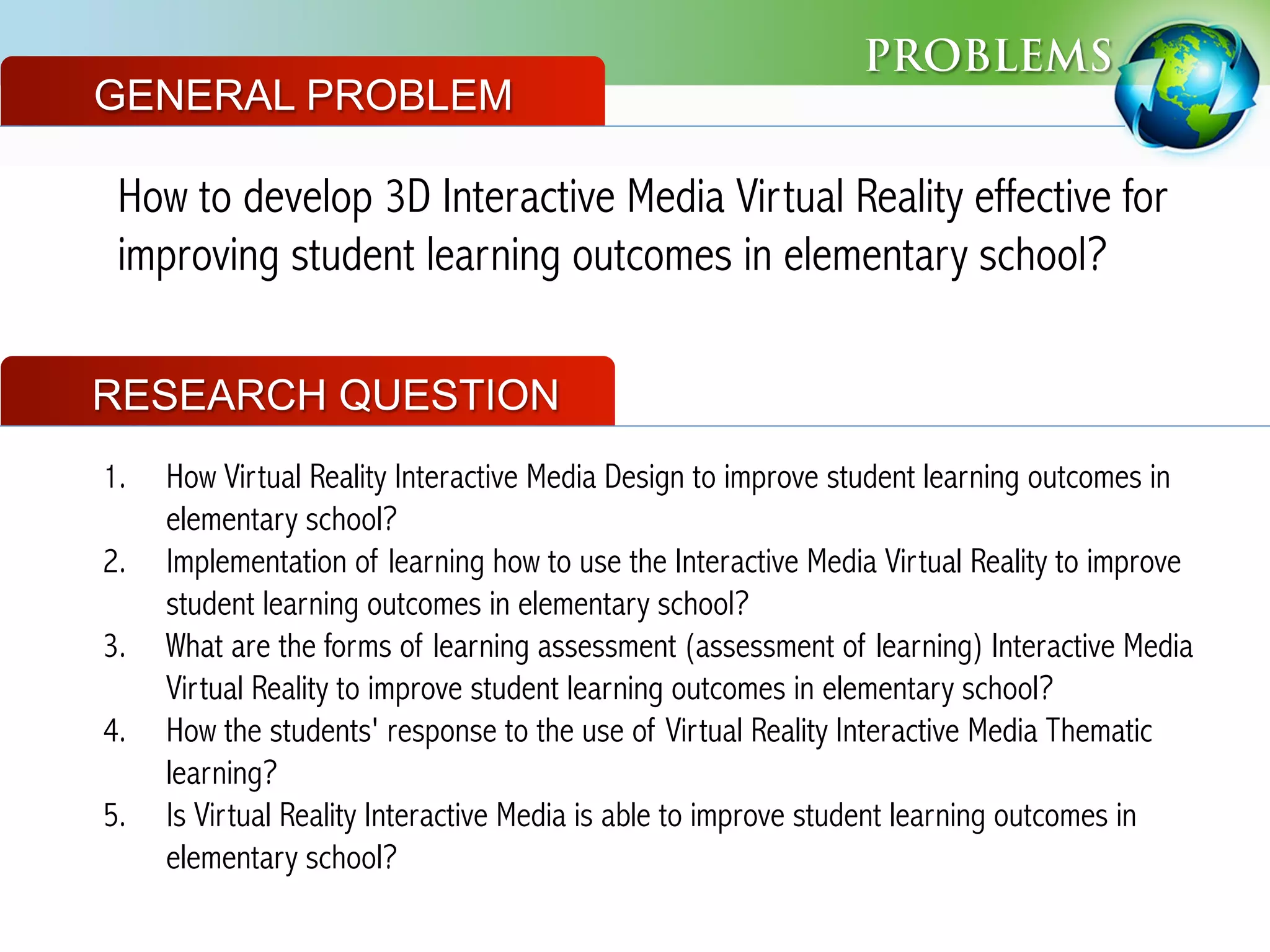 PROBLEMS
How to develop 3D Interactive Media Virtual Reality effective for
improving student learning outcomes in elementary school?
GENERAL PROBLEM
RESEARCH QUESTION
1.  How Virtual Reality Interactive Media Design to improve student learning outcomes in
elementary school?
2.  Implementation of learning how to use the Interactive Media Virtual Reality to improve
student learning outcomes in elementary school?
3.  What are the forms of learning assessment (assessment of learning) Interactive Media
Virtual Reality to improve student learning outcomes in elementary school?
4.  How the students' response to the use of Virtual Reality Interactive Media Thematic
learning?
5.  Is Virtual Reality Interactive Media is able to improve student learning outcomes in
elementary school?
 