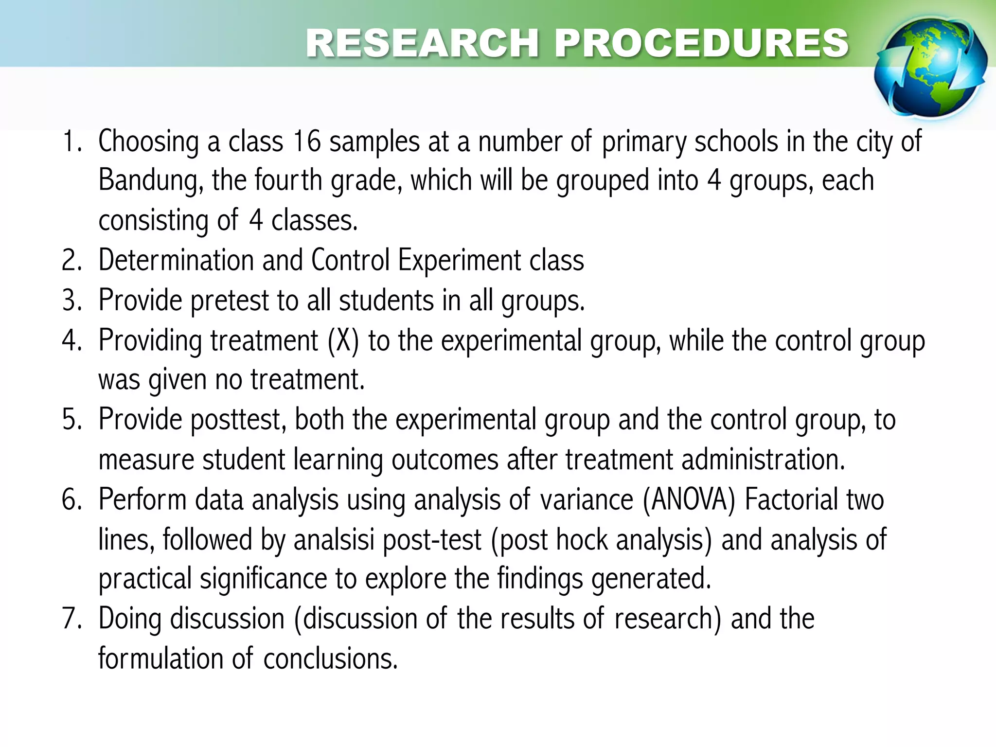 1.  Choosing a class 16 samples at a number of primary schools in the city of
Bandung, the fourth grade, which will be grouped into 4 groups, each
consisting of 4 classes.
2.  Determination and Control Experiment class
3.  Provide pretest to all students in all groups.
4.  Providing treatment (X) to the experimental group, while the control group
was given no treatment.
5.  Provide posttest, both the experimental group and the control group, to
measure student learning outcomes after treatment administration.
6.  Perform data analysis using analysis of variance (ANOVA) Factorial two
lines, followed by analsisi post-test (post hock analysis) and analysis of
practical significance to explore the findings generated.
7.  Doing discussion (discussion of the results of research) and the
formulation of conclusions.
RESEARCH PROCEDURES
 