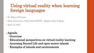 Using virtual reality when learning
foreign languages
• Dr. Eileen O’Connor
• State University of New York (SUNY) – Empire State College
• April 18, 2017
• Agenda
 Overview
 Educational perspectives on virtual reality learning
 Accessing Second Life and open-source islands
 Examples of islands and environments
 