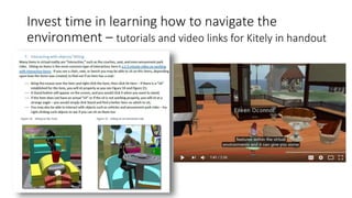 Invest time in learning how to navigate the
environment – tutorials and video links for Kitely in handout
 