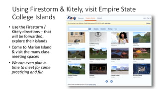 Using Firestorm & Kitely, visit Empire State
College Islands
• Use the Firestorm /
Kitely directions – that
will be forwarded;
explore their islands
• Come to Marian Island
& visit the many class
meeting spaces
• We can even plan a
time to meet for some
practicing and fun
 