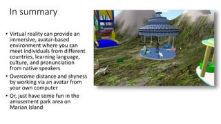 In summary
• Virtual reality can provide an
immersive, avatar-based
environment where you can
meet individuals from different
countries, learning language,
culture, and pronunciation
from native speakers
• Overcome distance and shyness
by working via an avatar from
your own computer
• Or, just have some fun in the
amusement park area on
Marian Island
 
